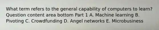 What term refers to the general capability of computers to​ learn? Question content area bottom Part 1 A. Machine learning B. Pivoting C. Crowdfunding D. Angel networks E. Microbusiness