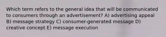 Which term refers to the general idea that will be communicated to consumers through an advertisement? A) advertising appeal B) message strategy C) consumer-generated message D) creative concept E) message execution