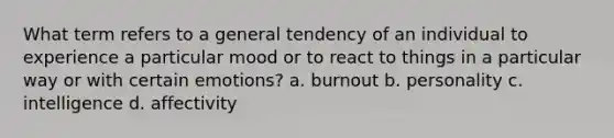 What term refers to a general tendency of an individual to experience a particular mood or to react to things in a particular way or with certain emotions? a. burnout b. personality c. intelligence d. affectivity