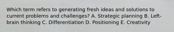 Which term refers to generating fresh ideas and solutions to current problems and​ challenges? A. Strategic planning B. ​Left-brain thinking C. Differentiation D. Positioning E. Creativity