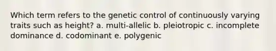 Which term refers to the genetic control of continuously varying traits such as height? a. multi-allelic b. pleiotropic c. incomplete dominance d. codominant e. polygenic