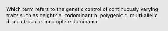 Which term refers to the genetic control of continuously varying traits such as height? a. codominant b. polygenic c. multi-allelic d. pleiotropic e. incomplete dominance