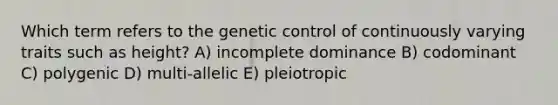 Which term refers to the genetic control of continuously varying traits such as height? A) incomplete dominance B) codominant C) polygenic D) multi-allelic E) pleiotropic