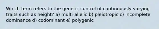 Which term refers to the genetic control of continuously varying traits such as height? a) multi-allelic b) pleiotropic c) incomplete dominance d) codominant e) polygenic