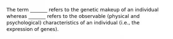 The term _______ refers to the genetic makeup of an individual whereas _______ refers to the observable (physical and psychological) characteristics of an individual (i.e., the expression of genes).