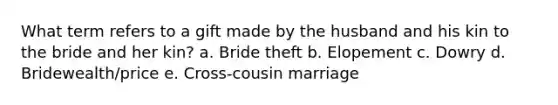 What term refers to a gift made by the husband and his kin to the bride and her kin? a. Bride theft b. Elopement c. Dowry d. Bridewealth/price e. Cross-cousin marriage