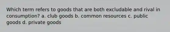 Which term refers to goods that are both excludable and rival in consumption? a. club goods b. common resources c. public goods d. private goods