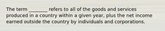 The term ________ refers to all of the goods and services produced in a country within a given year, plus the net income earned outside the country by individuals and corporations.