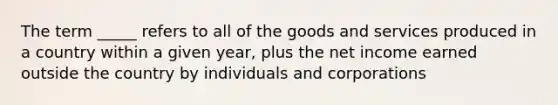 The term _____ refers to all of the goods and services produced in a country within a given year, plus the net income earned outside the country by individuals and corporations