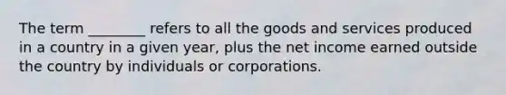 The term ________ refers to all the goods and services produced in a country in a given year, plus the net income earned outside the country by individuals or corporations.