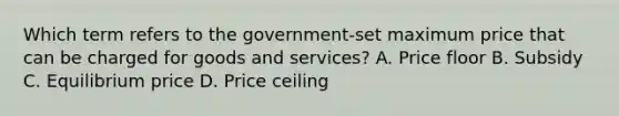 Which term refers to the government-set maximum price that can be charged for goods and services? A. Price floor B. Subsidy C. Equilibrium price D. Price ceiling