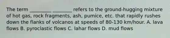 The term _________ ________ refers to the ground-hugging mixture of hot gas, rock fragments, ash, pumice, etc. that rapidly rushes down the flanks of volcanos at speeds of 80-130 km/hour. A. lava flows B. pyroclastic flows C. lahar flows D. mud flows