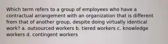 Which term refers to a group of employees who have a contractual arrangement with an organization that is different from that of another group, despite doing virtually identical work? a. outsourced workers b. tiered workers c. knowledge workers d. contingent workers