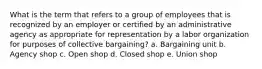 What is the term that refers to a group of employees that is recognized by an employer or certified by an administrative agency as appropriate for representation by a labor organization for purposes of collective bargaining? a. Bargaining unit b. Agency shop c. Open shop d. Closed shop e. Union shop