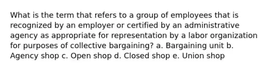 What is the term that refers to a group of employees that is recognized by an employer or certified by an administrative agency as appropriate for representation by a labor organization for purposes of collective bargaining? a. Bargaining unit b. Agency shop c. Open shop d. Closed shop e. Union shop