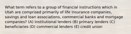 What term refers to a group of financial instructions which in Utah are comprised primarily of life insurance companies, savings and loan associations, commercial banks and mortgage companies? (A) institutional lenders (B) primary lenders (C) beneficiaries (D) commercial lenders (E) credit union