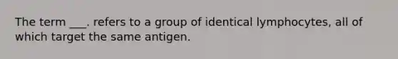 The term ___. refers to a group of identical lymphocytes, all of which target the same antigen.