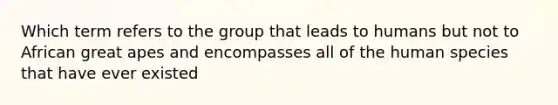 Which term refers to the group that leads to humans but not to African great apes and encompasses all of the human species that have ever existed