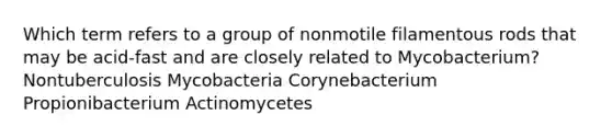 Which term refers to a group of nonmotile filamentous rods that may be acid-fast and are closely related to Mycobacterium? Nontuberculosis Mycobacteria Corynebacterium Propionibacterium Actinomycetes