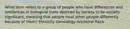 What term refers to a group of people who have differences and similarities in biological traits deemed by society to be socially significant, meaning that people treat other people differently because of them? Ethnicity Genealogy Ancestral Race