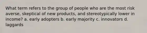 What term refers to the group of people who are the most risk averse, skeptical of new products, and stereotypically lower in income? a. early adopters b. early majority c. innovators d. laggards