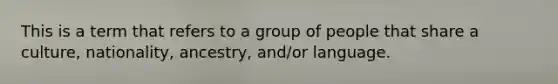 This is a term that refers to a group of people that share a culture, nationality, ancestry, and/or language.