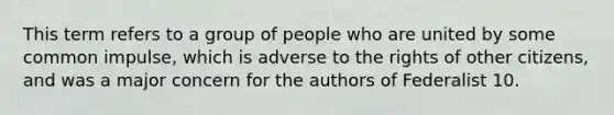 This term refers to a group of people who are united by some common impulse, which is adverse to the rights of other citizens, and was a major concern for the authors of Federalist 10.