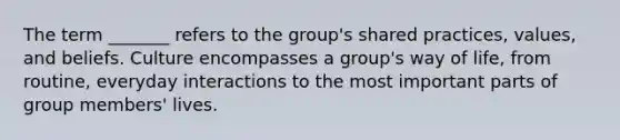 The term _______ refers to the group's shared practices, values, and beliefs. Culture encompasses a group's way of life, from routine, everyday interactions to the most important parts of group members' lives.