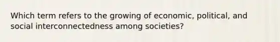 Which term refers to the growing of economic, political, and social interconnectedness among societies?