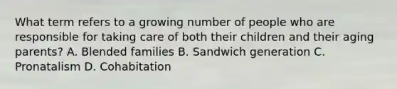 What term refers to a growing number of people who are responsible for taking care of both their children and their aging parents? A. Blended families B. Sandwich generation C. Pronatalism D. Cohabitation