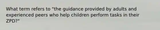 What term refers to "the guidance provided by adults and experienced peers who help children perform tasks in their ZPD?"