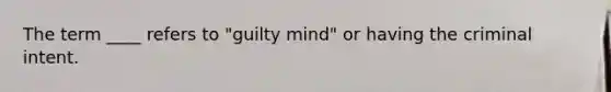 The term ____ refers to "guilty mind" or having the criminal intent.