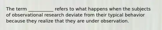 The term ___________ refers to what happens when the subjects of observational research deviate from their typical behavior because they realize that they are under observation.