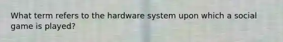 What term refers to the hardware system upon which a social game is played?