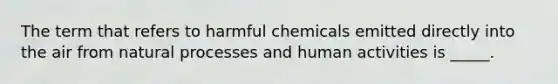 The term that refers to harmful chemicals emitted directly into the air from natural processes and human activities is _____.