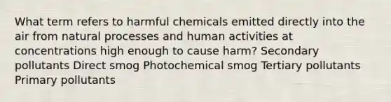 What term refers to harmful chemicals emitted directly into the air from natural processes and human activities at concentrations high enough to cause harm? Secondary pollutants Direct smog Photochemical smog Tertiary pollutants Primary pollutants