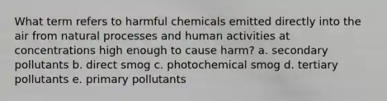 What term refers to harmful chemicals emitted directly into the air from natural processes and human activities at concentrations high enough to cause harm? a. secondary pollutants b. direct smog c. photochemical smog d. tertiary pollutants e. primary pollutants