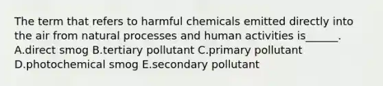 The term that refers to harmful chemicals emitted directly into the air from natural processes and human activities is______. A.direct smog B.tertiary pollutant C.primary pollutant D.photochemical smog E.secondary pollutant