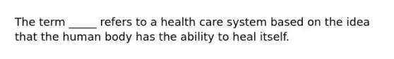 The term _____ refers to a health care system based on the idea that the human body has the ability to heal itself.