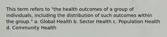 This term refers to "the health outcomes of a group of individuals, including the distribution of such outcomes within the group." a. Global Health b. Sector Health c. Population Health d. Community Health