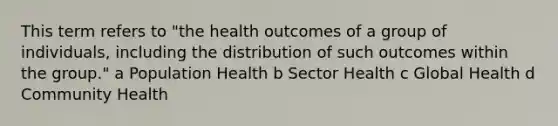 This term refers to "the health outcomes of a group of individuals, including the distribution of such outcomes within the group." a Population Health b Sector Health c Global Health d Community Health