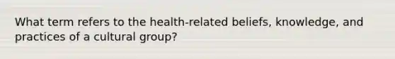 What term refers to the health-related beliefs, knowledge, and practices of a cultural group?