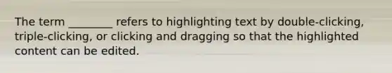 The term ________ refers to highlighting text by double-clicking, triple-clicking, or clicking and dragging so that the highlighted content can be edited.