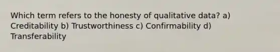 Which term refers to the honesty of qualitative data? a) Creditability b) Trustworthiness c) Confirmability d) Transferability