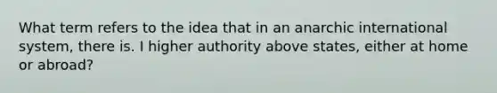 What term refers to the idea that in an anarchic international system, there is. I higher authority above states, either at home or abroad?