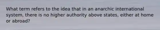 What term refers to the idea that in an anarchic international system, there is no higher authority above states, either at home or abroad?