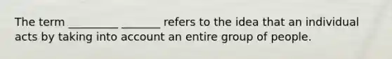 The term _________ _______ refers to the idea that an individual acts by taking into account an entire group of people.