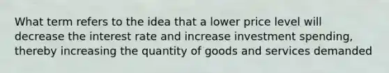 What term refers to the idea that a lower price level will decrease the interest rate and increase investment spending, thereby increasing the quantity of goods and services demanded