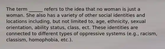 The term ______ refers to the idea that no woman is just a woman. She also has a variety of other social identities and locations including, but not limited to, age, ethnicity, sexual orientation, ability status, class, ect. These identities are connected to different types of oppressive systems (e.g., racism, classism, homophobia, etc.).