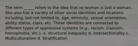 The term _____ refers to the idea that no woman is just a woman. She also has a variety of other social identities and locations including, but not limited to, age, ethnicity, sexual orientation, ability status, class, etc. These identities are connected to different types of oppressive systems (e.g., racism, classism, homophobia, etc.). a. structural inequality b. Intersectionality c. Multiculturalism d. Stratification